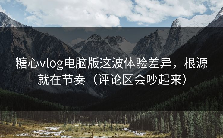 糖心vlog电脑版这波体验差异，根源就在节奏（评论区会吵起来）
